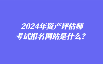 2024年資產(chǎn)評(píng)估師考試報(bào)名網(wǎng)站是什么？