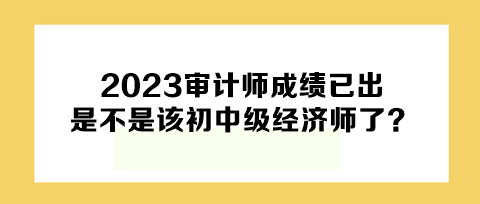 2023年審計師成績已出，下一個是不是該初中級經(jīng)濟師了？