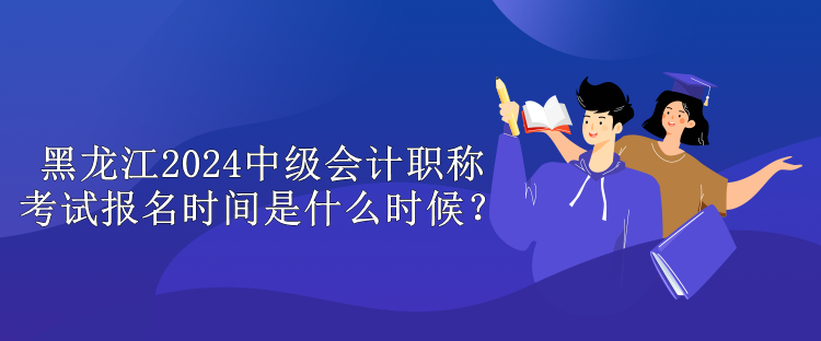 黑龍江2024中級會計職稱考試報名時間是什么時候？