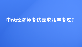 中級(jí)經(jīng)濟(jì)師考試要求幾年考過(guò)？