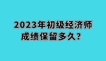 2023年初級經(jīng)濟(jì)師成績保留多久？