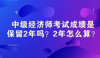 中級(jí)經(jīng)濟(jì)師考試成績(jī)是保留2年嗎？2年怎么算？