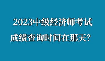 2023中級經(jīng)濟(jì)師考試成績查詢時(shí)間在那天？