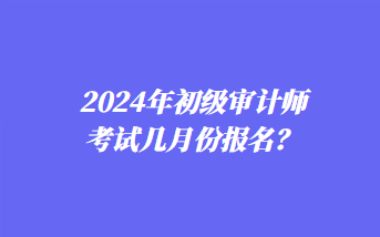 2024年初級審計師考試幾月份報名？