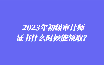 2023年初級(jí)審計(jì)師證書(shū)什么時(shí)候能領(lǐng)??？