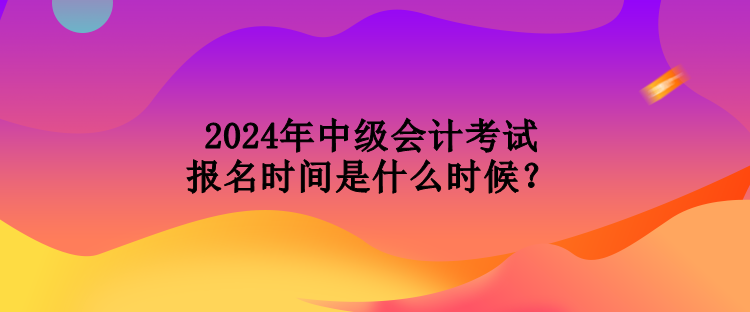 2024年中級會計考試報名時間是什么時候？