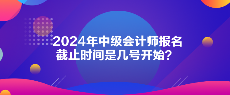 2024年中級(jí)會(huì)計(jì)師報(bào)名截止時(shí)間是幾號(hào)開始？