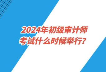 2024年初級審計師考試什么時候舉行？