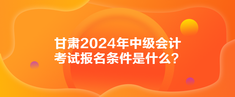 甘肅2024年中級會計考試報名條件是什么？