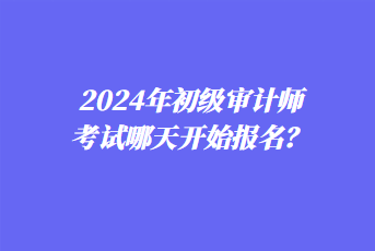 2024年初級(jí)審計(jì)師考試哪天開始報(bào)名？