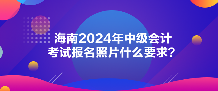 海南2024年中級會計考試報名照片什么要求？