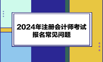 2024年注冊會(huì)計(jì)師考試報(bào)名常見問題