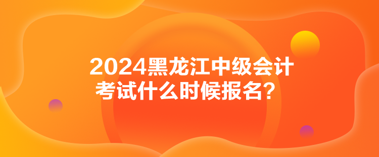 2024黑龍江中級(jí)會(huì)計(jì)考試什么時(shí)候報(bào)名？