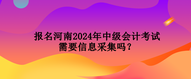 報(bào)名河南2024年中級(jí)會(huì)計(jì)考試需要信息采集嗎？