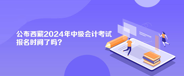 公布西藏2024年中級會計考試報名時間了嗎？