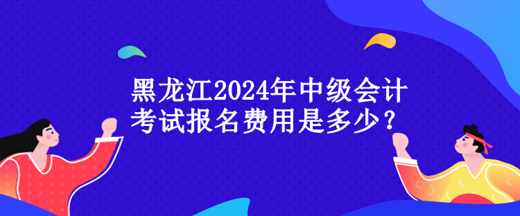 黑龍江2024年中級會計(jì)考試報(bào)名費(fèi)用是多少？