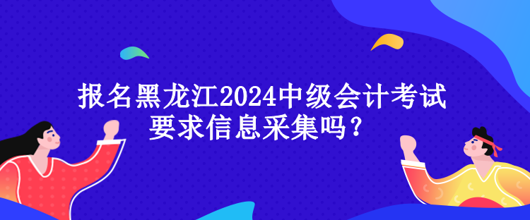 報(bào)名黑龍江2024中級會計(jì)考試要求信息采集嗎？