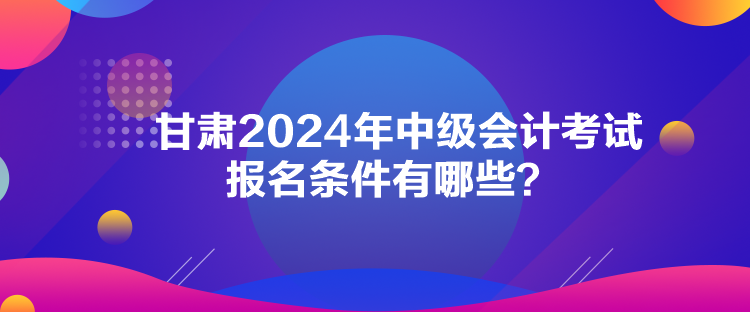 甘肅2024年中級會計考試報名條件有哪些？