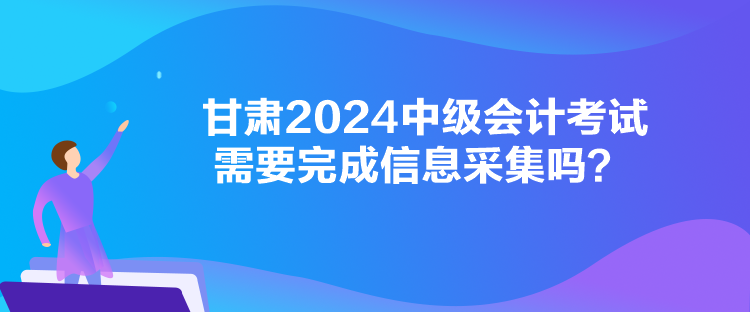 甘肅2024中級(jí)會(huì)計(jì)考試需要完成信息采集嗎？