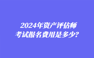 2024年資產(chǎn)評估師考試報名費用是多少？