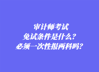 審計師考試免試條件是什么？必須一次性報兩科嗎？