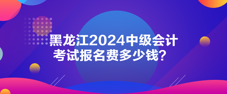 黑龍江2024中級(jí)會(huì)計(jì)考試報(bào)名費(fèi)多少錢？