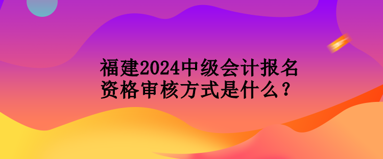 福建2024中級(jí)會(huì)計(jì)報(bào)名資格審核方式是什么？