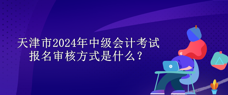 天津市2024年中級(jí)會(huì)計(jì)考試報(bào)名審核方式是什么？