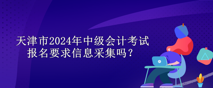 天津市2024年中級(jí)會(huì)計(jì)考試報(bào)名要求信息采集嗎？