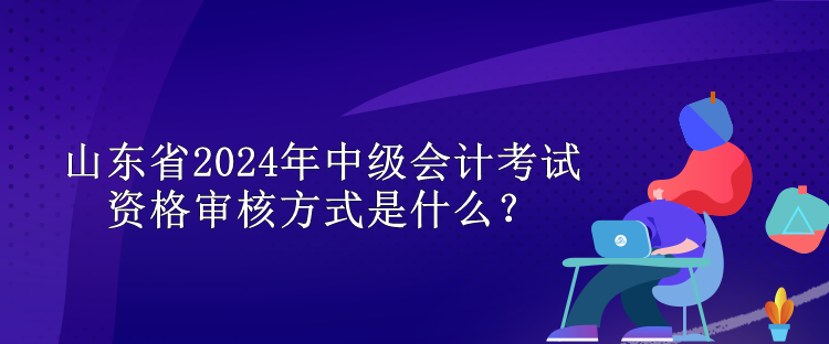 山東省2024年中級(jí)會(huì)計(jì)考試資格審核方式是什么？