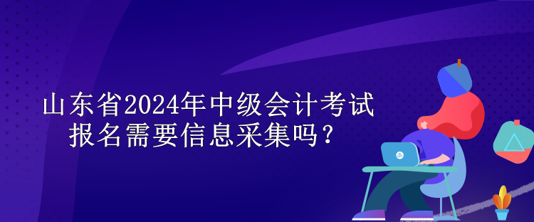 山東省2024年中級會計考試報名需要信息采集嗎？