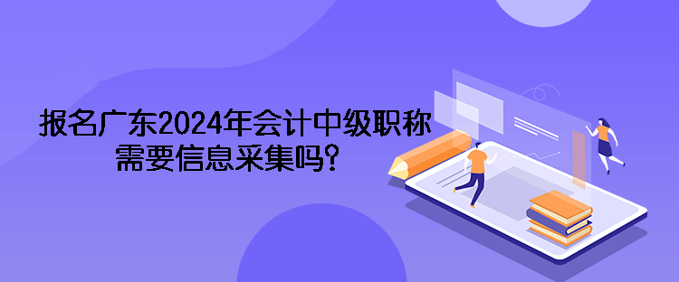 報名廣東2024年會計中級職稱需要信息采集嗎？