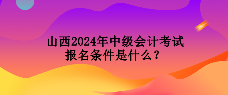 山西2024年中級會計考試報名條件是什么？