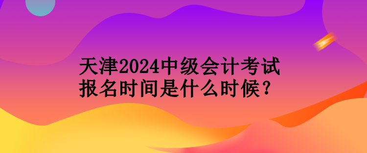 天津2024中級會計(jì)考試報(bào)名時間是什么時候？