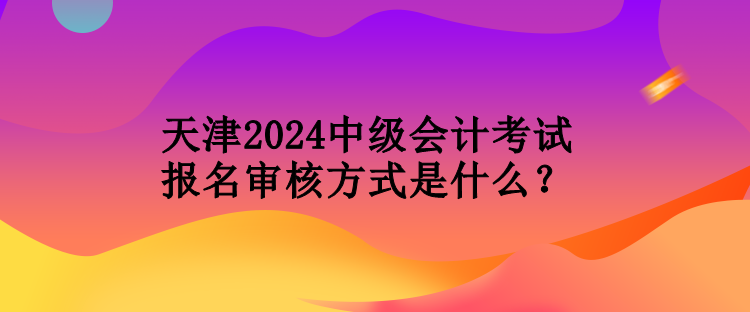 天津2024中級會(huì)計(jì)考試報(bào)名審核方式是什么？