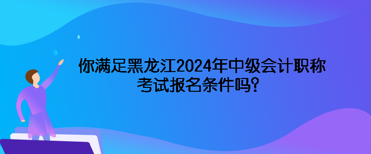 你滿足黑龍江2024年中級會計職稱考試報名條件嗎？