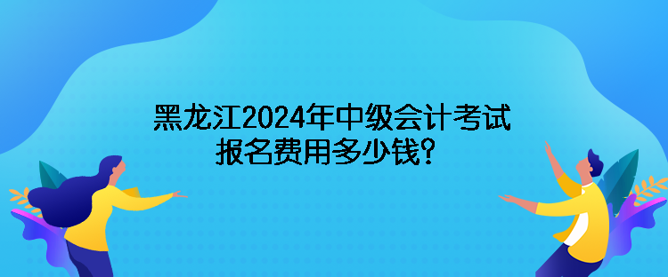 黑龍江2024年中級(jí)會(huì)計(jì)考試報(bào)名費(fèi)用多少錢？