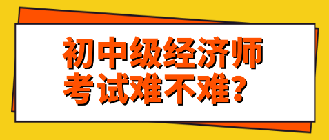 關注：初中級經(jīng)濟師考試難不難？