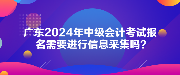 廣東2024年中級(jí)會(huì)計(jì)考試報(bào)名需要進(jìn)行信息采集嗎？