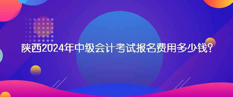 陜西2024年中級(jí)會(huì)計(jì)考試報(bào)名費(fèi)用多少錢？