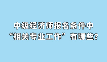 中級經(jīng)濟師報名條件中“相關(guān)專業(yè)工作”有哪些？