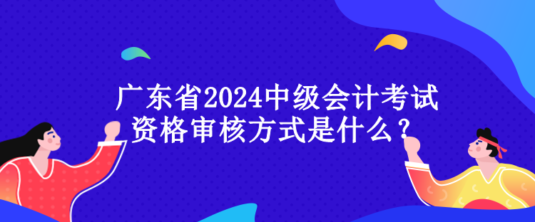 廣東省2024中級(jí)會(huì)計(jì)考試資格審核方式是什么？