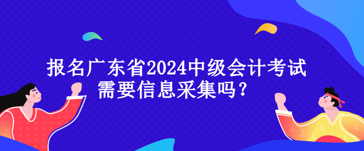 報(bào)名廣東省2024中級(jí)會(huì)計(jì)考試需要信息采集嗎？