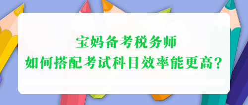 寶媽備考稅務(wù)師 如何搭配考試科目效率能更高？