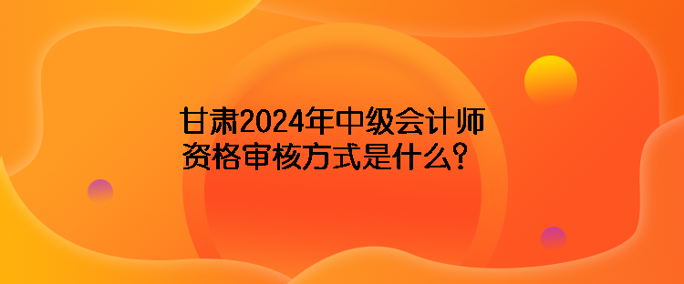 甘肅2024年中級會計師資格審核方式是什么？