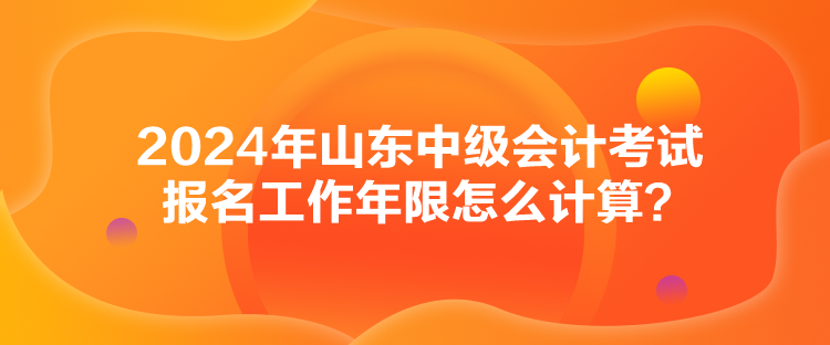 2024年山東中級(jí)會(huì)計(jì)考試報(bào)名工作年限怎么計(jì)算？