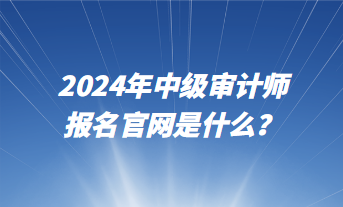 2024年中級審計師報名官網是什么？