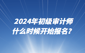 2024年初級審計師什么時候開始報名？