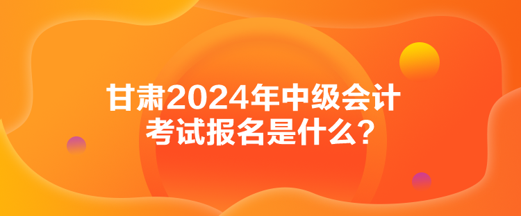 甘肅2024年中級會(huì)計(jì)考試報(bào)名是什么？