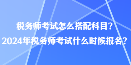 稅務師考試怎么搭配科目？2024年稅務師考試什么時候報名？